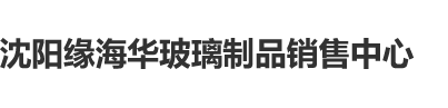 www.操B.com沈阳缘海华玻璃制品销售中心